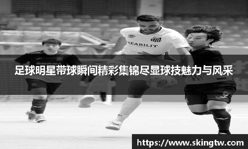 足球明星带球瞬间精彩集锦尽显球技魅力与风采