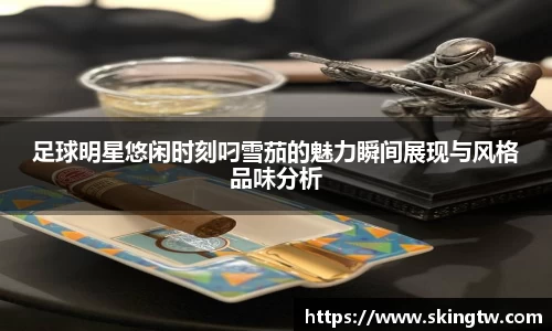 足球明星悠闲时刻叼雪茄的魅力瞬间展现与风格品味分析