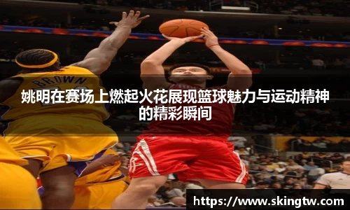 姚明在赛场上燃起火花展现篮球魅力与运动精神的精彩瞬间