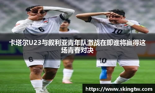 卡塔尔U23与叙利亚青年队激战在即谁将赢得这场青春对决
