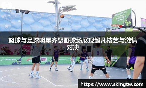 篮球与足球明星齐聚野球场展现超凡技艺与激情对决