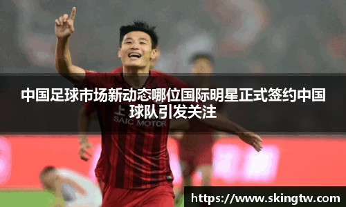 中国足球市场新动态哪位国际明星正式签约中国球队引发关注